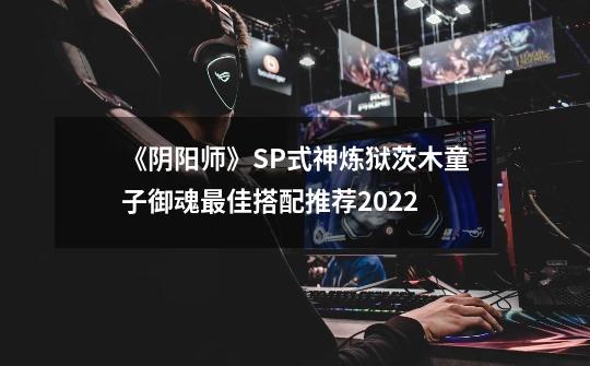 《阴阳师》SP式神炼狱茨木童子御魂最佳搭配推荐2022-第1张-游戏信息-龙启网