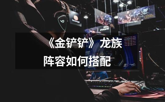 《金铲铲》龙族阵容如何搭配-第1张-游戏信息-龙启网
