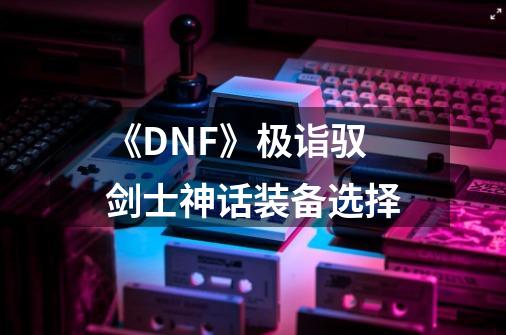 《DNF》极诣驭剑士神话装备选择-第1张-游戏信息-龙启网