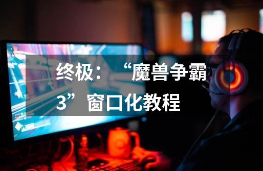 终极:“魔兽争霸3”窗口化教程-第1张-游戏信息-龙启网