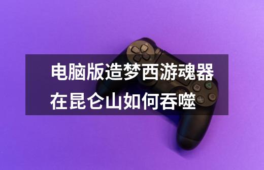 电脑版造梦西游魂器在昆仑山如何吞噬-第1张-游戏信息-龙启网