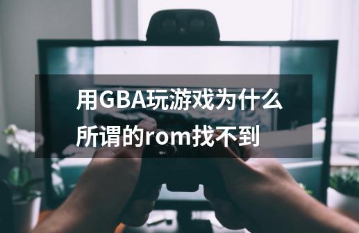 用GBA玩游戏为什么所谓的rom找不到-第1张-游戏信息-龙启网