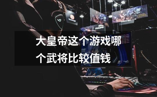 大皇帝这个游戏哪个武将比较值钱-第1张-游戏信息-龙启网