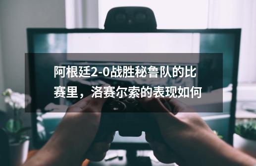 阿根廷2-0战胜秘鲁队的比赛里,洛赛尔索的表现如何-第1张-游戏信息-龙启网