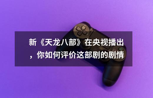 新《天龙八部》在央视播出,你如何评价这部剧的剧情-第1张-游戏信息-龙启网