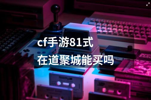 cf手游81式在道聚城能买吗-第1张-游戏信息-龙启网
