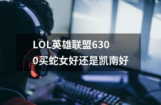 LOL英雄联盟6300买蛇女好还是凯南好-第1张-游戏信息-龙启网