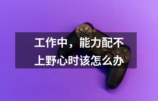 工作中,能力配不上野心时该怎么办-第1张-游戏信息-龙启网