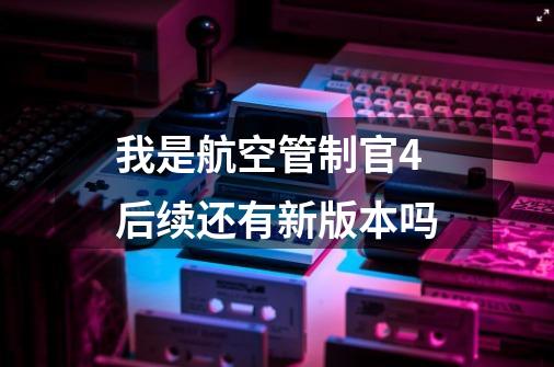 我是航空管制官4后续还有新版本吗-第1张-游戏信息-龙启网