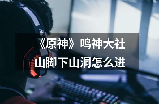 《原神》鸣神大社山脚下山洞怎么进-第1张-游戏信息-龙启网