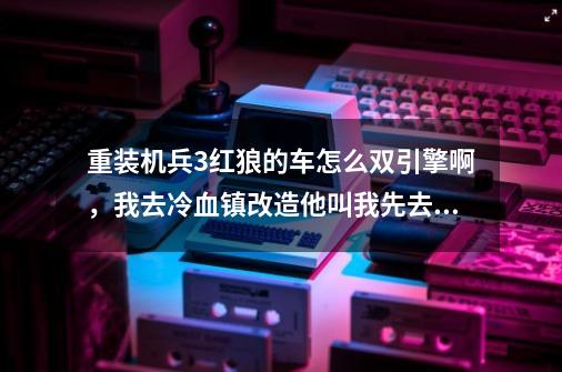 重装机兵3红狼的车怎么双引擎啊，我去冷血镇改造他叫我先去瘦身，到底什么意思-第1张-游戏信息-龙启网