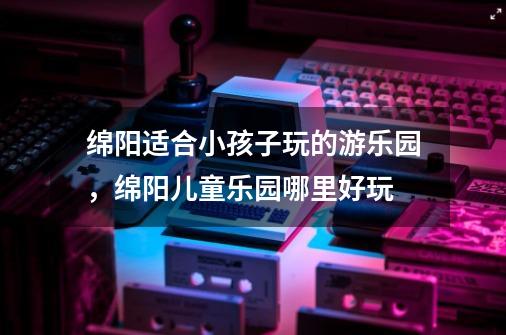 绵阳适合小孩子玩的游乐园,绵阳儿童乐园哪里好玩-第1张-游戏信息-龙启网