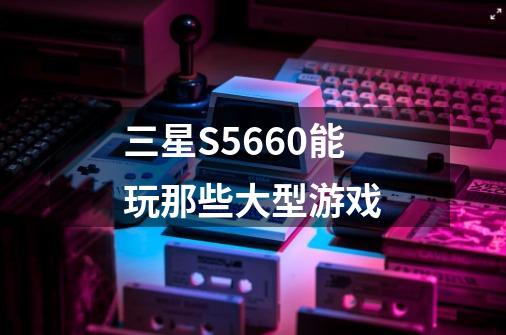 三星S5660能玩那些大型游戏-第1张-游戏信息-龙启网