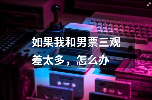 如果我和男票三观差太多,怎么办-第1张-游戏信息-龙启网