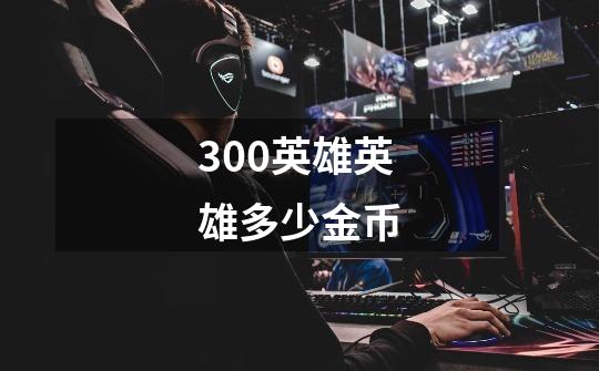300英雄英雄多少金币-第1张-游戏信息-龙启网