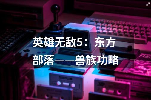 英雄无敌5:东方部落——兽族功略-第1张-游戏信息-龙启网