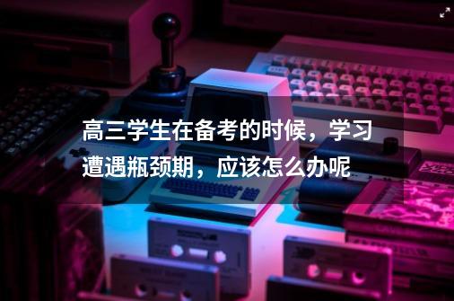 高三学生在备考的时候,学习遭遇瓶颈期,应该怎么办呢-第1张-游戏信息-龙启网