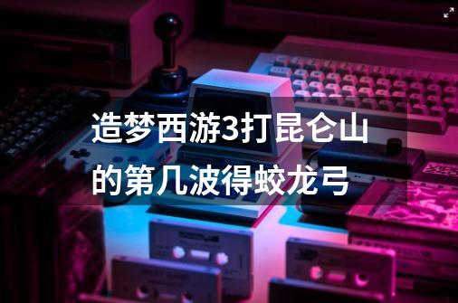 造梦西游3打昆仑山的第几波得蛟龙弓-第1张-游戏信息-龙启网