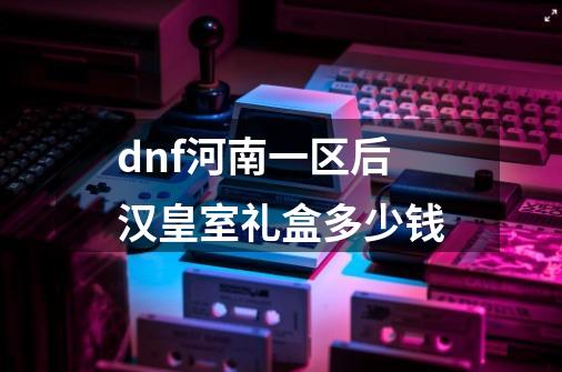 dnf河南一区后汉皇室礼盒多少钱-第1张-游戏信息-龙启网
