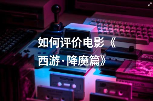 如何评价电影《西游·降魔篇》-第1张-游戏信息-龙启网