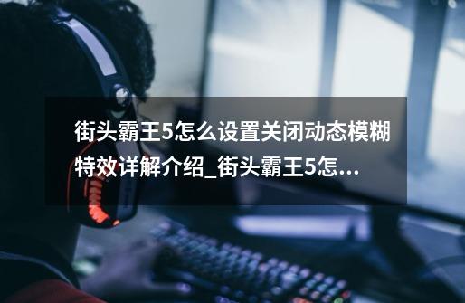 街头霸王5怎么设置关闭动态模糊特效详解介绍_街头霸王5怎么设置关闭动态模糊特效详解是什么-第1张-游戏信息-龙启网