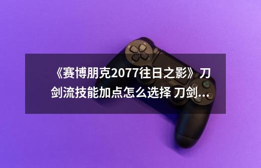 《赛博朋克2077往日之影》刀剑流技能加点怎么选择 刀剑流玩法简介-第1张-游戏信息-龙启网