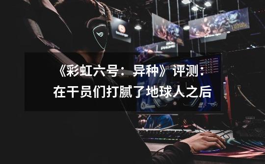 《彩虹六号:异种》评测:在干员们打腻了地球人之后-第1张-游戏信息-龙启网