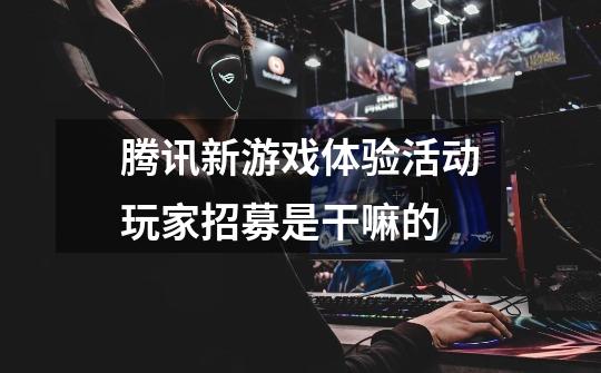 腾讯新游戏体验活动玩家招募是干嘛的-第1张-游戏信息-龙启网