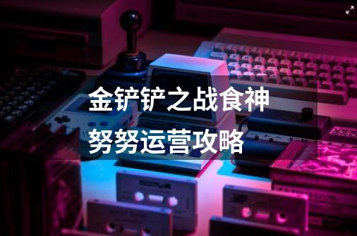 金铲铲之战食神努努运营攻略-第1张-游戏信息-龙启网