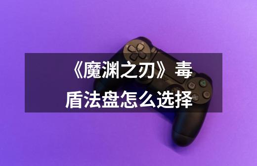 《魔渊之刃》毒盾法盘怎么选择-第1张-游戏信息-龙启网