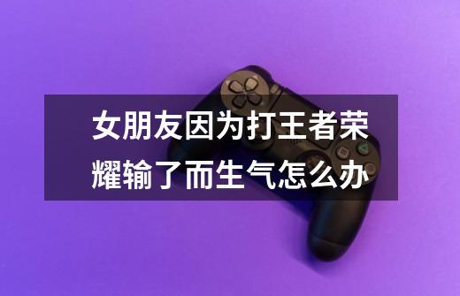 女朋友因为打王者荣耀输了而生气怎么办-第1张-游戏信息-龙启网
