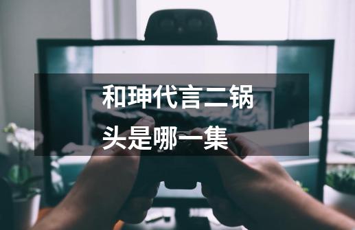 和珅代言二锅头是哪一集-第1张-游戏信息-龙启网