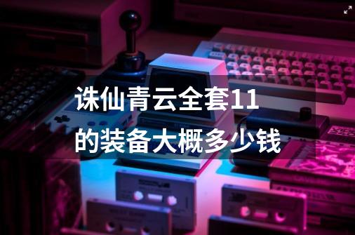 诛仙青云全套+11的装备大概多少钱-第1张-游戏信息-龙启网