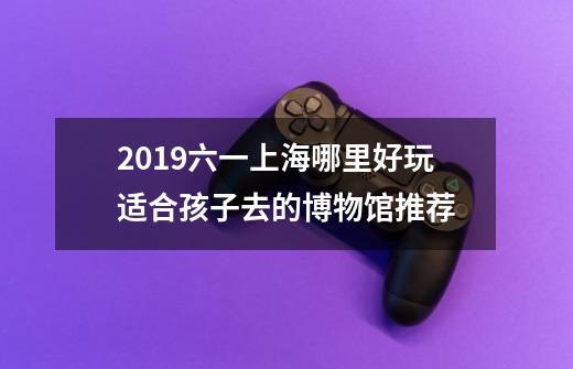 2019六一上海哪里好玩+适合孩子去的博物馆推荐-第1张-游戏信息-龙启网