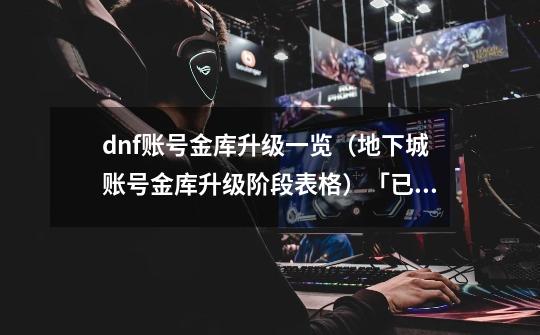 dnf账号金库升级一览(地下城账号金库升级阶段表格)「已分享」-第1张-游戏信息-龙启网