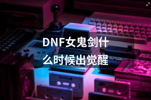 DNF女鬼剑什么时候出觉醒-第1张-游戏信息-龙启网