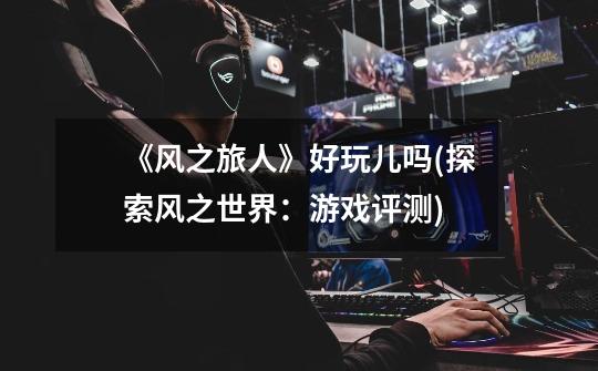 《风之旅人》好玩儿吗(探索风之世界:游戏评测)-第1张-游戏信息-龙启网