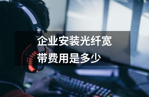 企业安装光纤宽带费用是多少-第1张-游戏信息-龙启网