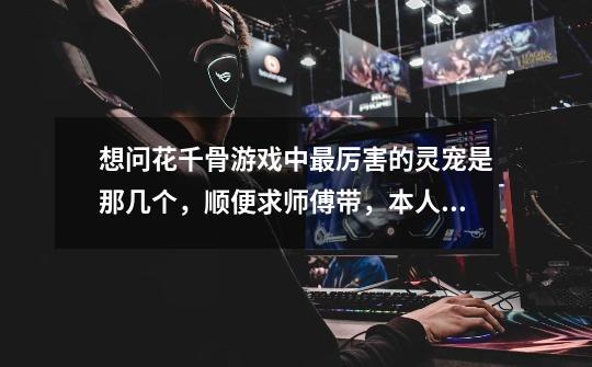 想问花千骨游戏中最厉害的灵宠是那几个，顺便求师傅带，本人目前37级！！-第1张-游戏信息-龙启网