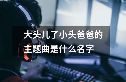 大头儿了小头爸爸的主题曲是什么名字-第1张-游戏信息-龙启网