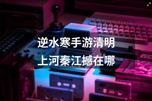 逆水寒手游清明上河秦江撼在哪-第1张-游戏信息-龙启网
