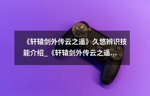 《轩辕剑外传云之遥》久悠辨识技能介绍_《轩辕剑外传云之遥》久悠辨识技能是什么-第1张-游戏信息-龙启网