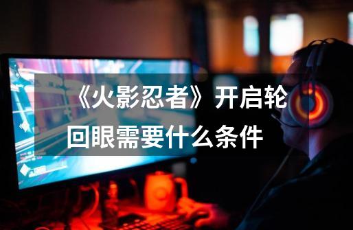 《火影忍者》开启轮回眼需要什么条件-第1张-游戏信息-龙启网