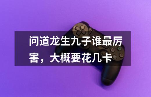 问道龙生九子谁最厉害，大概要花几卡-第1张-游戏信息-龙启网
