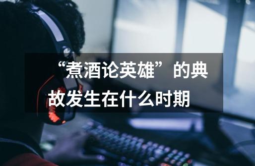 “煮酒论英雄”的典故发生在什么时期-第1张-游戏信息-龙启网