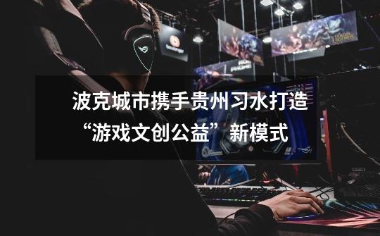 波克城市携手贵州习水打造“游戏+文创公益”新模式-第1张-游戏信息-龙启网