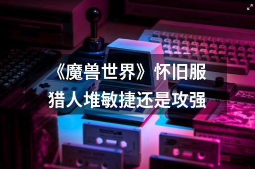 《魔兽世界》怀旧服猎人堆敏捷还是攻强-第1张-游戏信息-龙启网