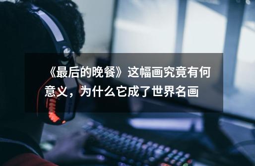《最后的晚餐》这幅画究竟有何意义,为什么它成了世界名画-第1张-游戏信息-龙启网