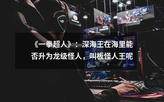 《一拳超人》:深海王在海里能否升为龙级怪人,叫板怪人王呢-第1张-游戏信息-龙启网