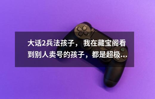 大话2兵法孩子, 我在藏宝阁看到别人卖号的孩子,都是超极品的,出金刚的几率35-40的-第1张-游戏信息-龙启网